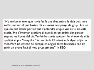 “He revisat el text que havia fet fa uns dies sobre la vida dels nens
soldat mirant el que havien dit els meus companys de grup. Ara sé
que no puc donar per fet que s’entendrà el que vull dir si no està
escrit. He d’intentar escriure el que fa en un ordre clar, potser
seguint les hores del dia.També he aprés que per fer el text de més
qualitat el puc “maquillar” (com diu la Montse) amb algun adjectiu
més. Però no entenc bé perquè en anglès totes les frases han de
tenir un ordre fix, i el meu grup tampoc” 1r ESO
 