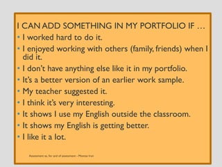 I CAN ADD SOMETHING IN MY PORTFOLIO IF …
• I worked hard to do it.
• I enjoyed working with others (family, friends) when I
did it.
• I don’t have anything else like it in my portfolio.
• It’s a better version of an earlier work sample.
• My teacher suggested it.
• I think it’s very interesting.
• It shows I use my English outside the classroom.
• It shows my English is getting better.
• I like it a lot.
 