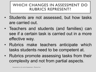 • Students are not assessed, but how tasks
are carried out.
• Teachers and students (and families) can
see if a certain task is carried out in a more
effective way.
• Rubrics make teachers anticipate which
tasks students need to be competent at.
• Rubrics promote assessing tasks from their
complexity and not from partial aspects.
WHICH CHANGES IN ASSESSMENT DO
RUBRICS REPRESENT?
 