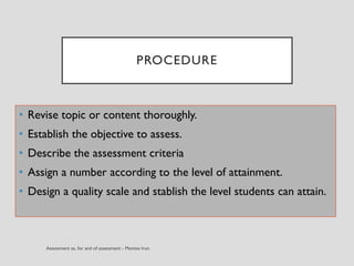 PROCEDURE
• Revise topic or content thoroughly.
• Establish the objective to assess.
• Describe the assessment criteria
• Assign a number according to the level of attainment.
• Design a quality scale and stablish the level students can attain.
 