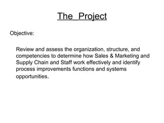 The Project
Objective:

  Review and assess the organization, structure, and
  competencies to determine how Sales & Marketing and
  Supply Chain and Staff work effectively and identify
  process improvements functions and systems
  opportunities.
 