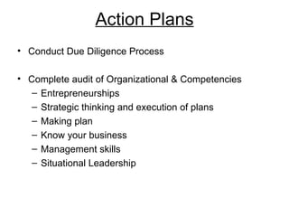 Action Plans
• Conduct Due Diligence Process

• Complete audit of Organizational & Competencies
   – Entrepreneurships
   – Strategic thinking and execution of plans
   – Making plan
   – Know your business
   – Management skills
   – Situational Leadership
 