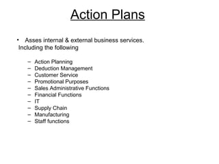 Action Plans
• Asses internal & external business services.
 Including the following

   –   Action Planning
   –   Deduction Management
   –   Customer Service
   –   Promotional Purposes
   –   Sales Administrative Functions
   –   Financial Functions
   –   IT
   –   Supply Chain
   –   Manufacturing
   –   Staff functions
 