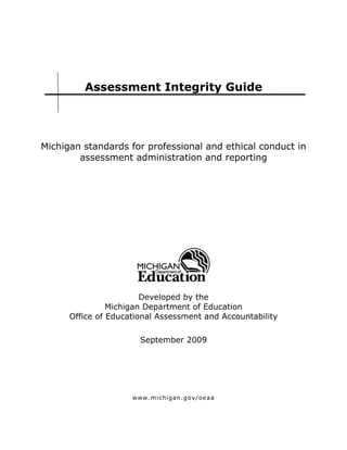 Assessment Integrity Guide




Michigan standards for professional and ethical conduct in
        assessment administration and reporting




                        Developed by the
                Michigan Department of Education
      Office of Educational Assessment and Accountability

                       September 2009




                     www. michigan. gov/oeaa
 