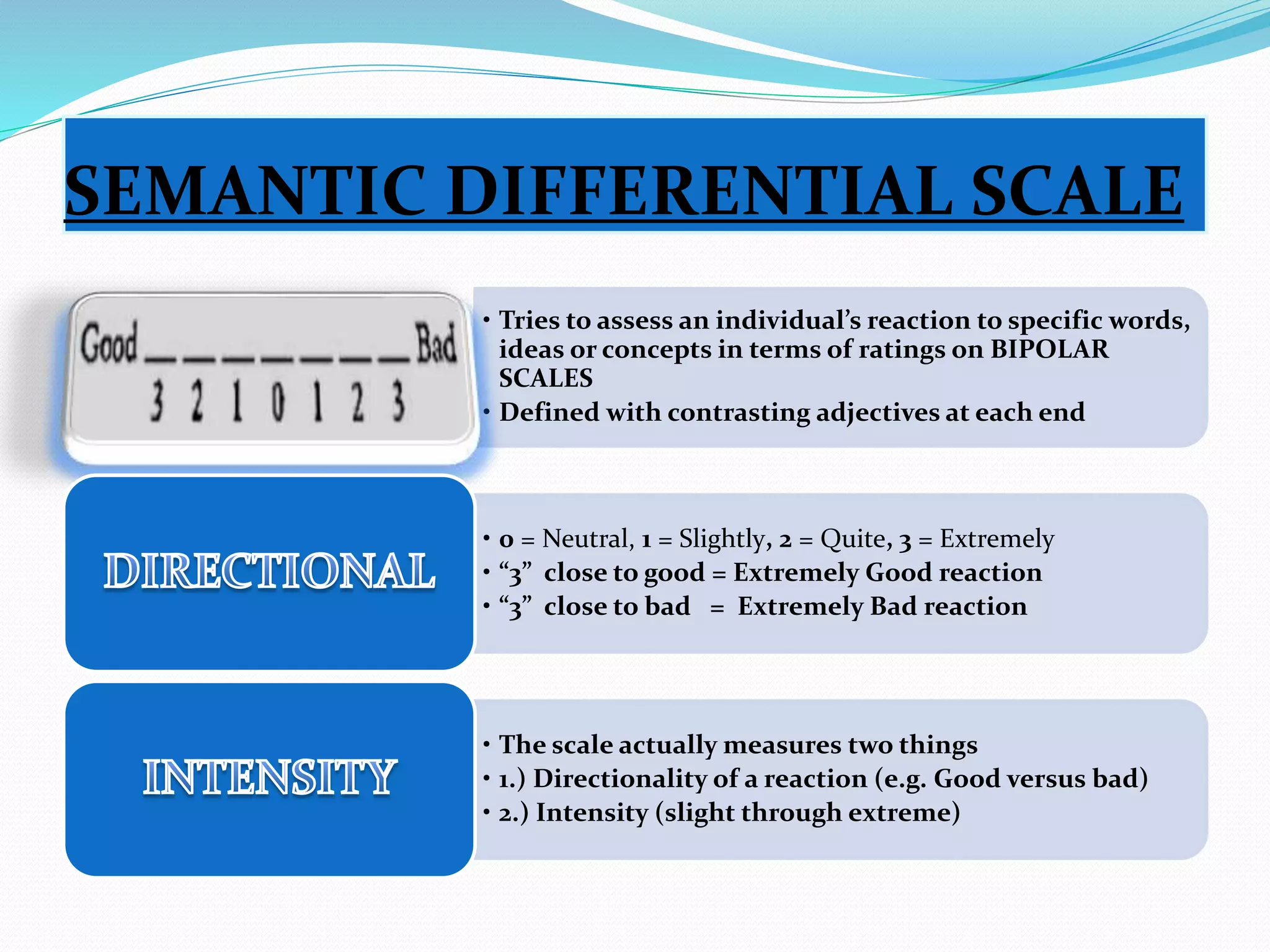 SEMANTIC DIFFERENTIAL SCALE 
• Tries to assess an individual’s reaction to specific words, 
ideas or concepts in terms of ratings on 
BIPOLAR SCALES 
• Defined with contrasting adjectives at each end 
• 0 = Neutral, 1 = Slightly, 2 = Quite, 3 = Extremely 
• “3” close to good = Extremely Good reaction 
• “3” close to bad = Extremely Bad reaction 
• The scale actually measures two things 
• 1.) Directionality of a reaction (e.g. Good versus bad) 
• 2.) Intensity (slight through extreme) 
 