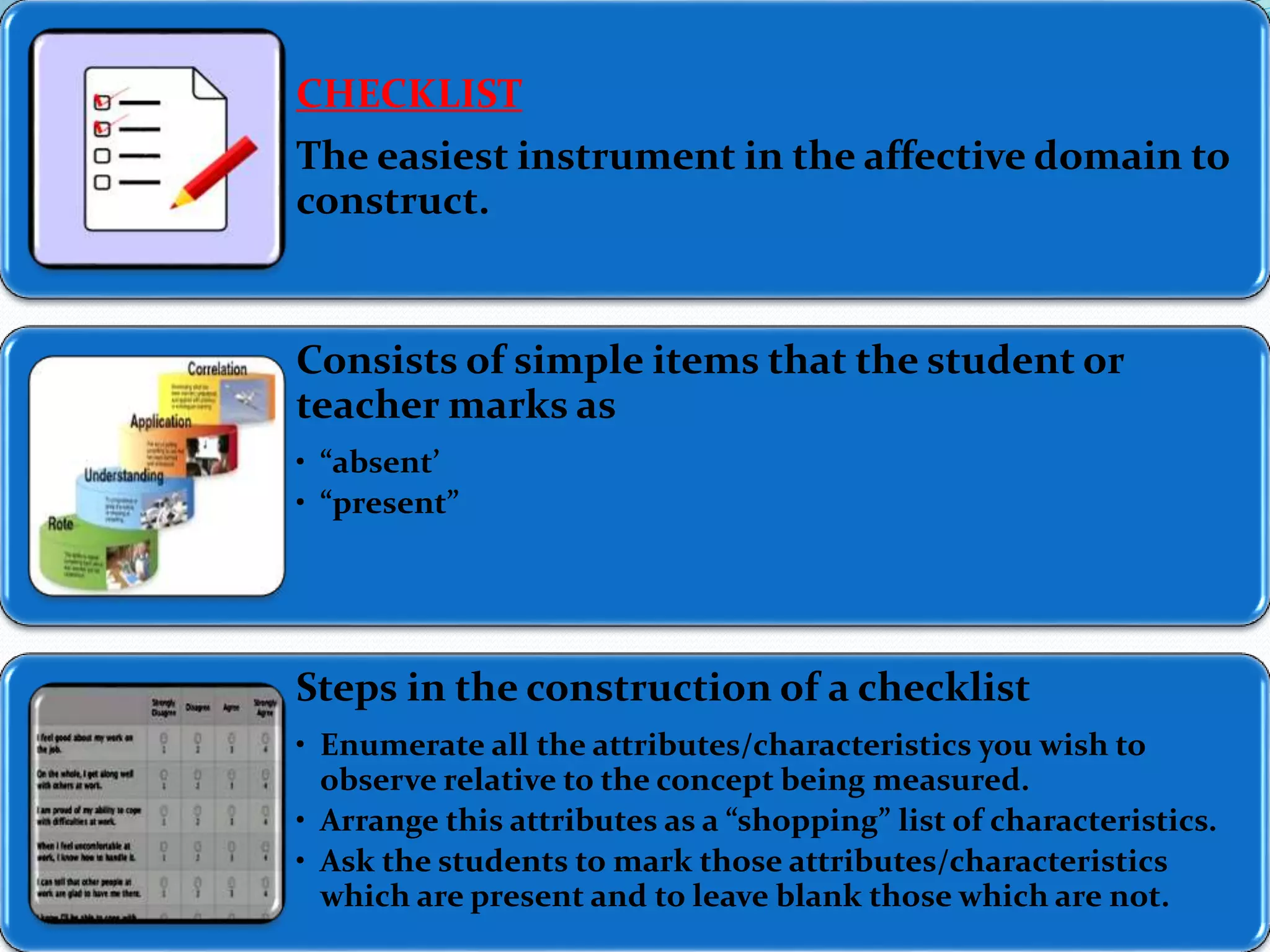 CHECKLIST 
The easiest instrument in the affective domain to 
construct. 
Consists of simple items that the student or 
teacher marks as 
• “absent” 
• “present” 
Steps in the construction of a checklist 
• Enumerate all the attributes/characteristics you wish to 
observe relative to the concept being measured. 
• Arrange this attributes as a “shopping” list of characteristics. 
• Ask the students to mark those attributes/characteristics 
which are present and to leave blank those which are not. 
 