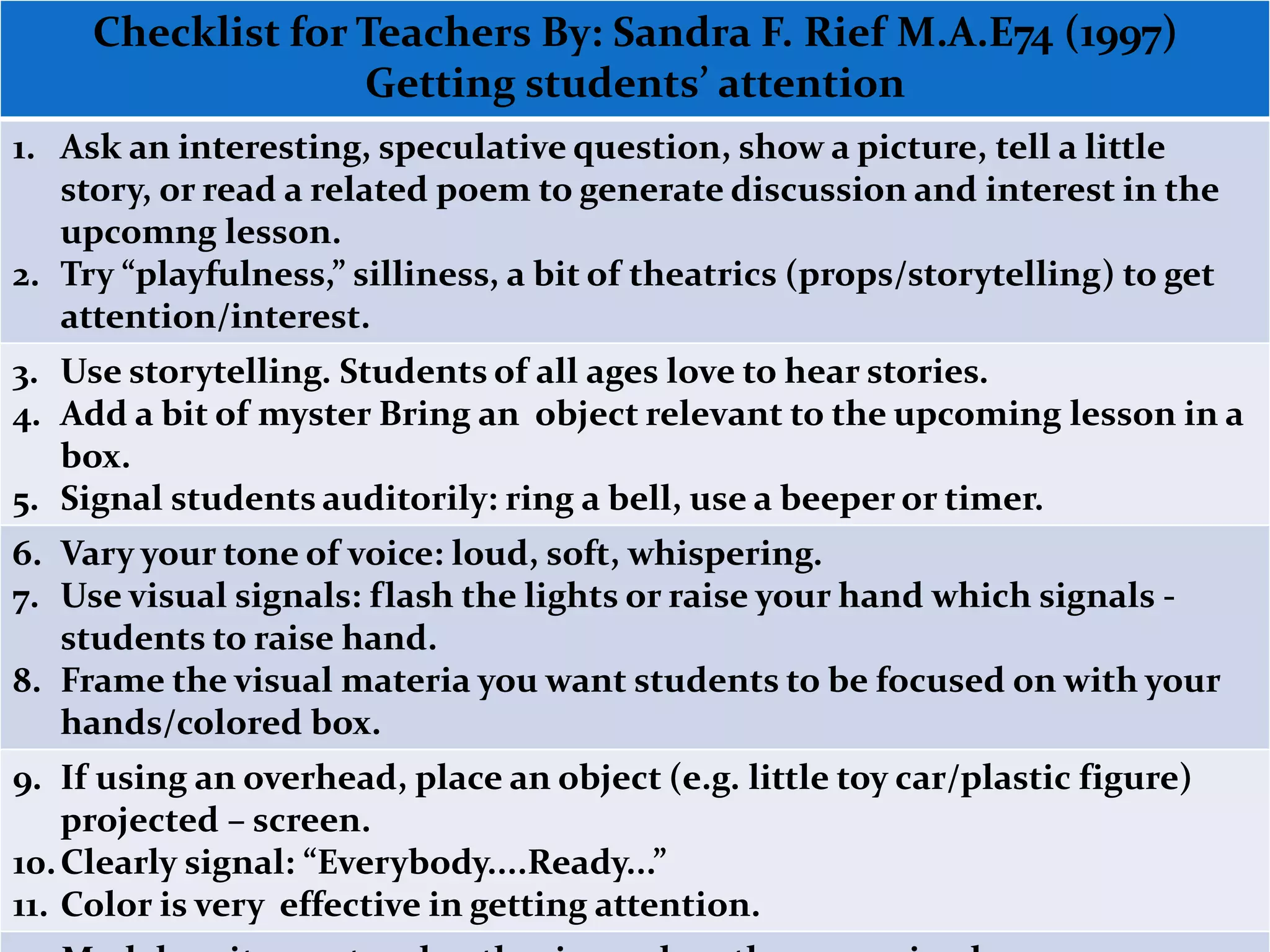 Checklist for Teachers By: Sandra F. Rief M.A.E74 (1997) 
Getting students’ attention 
1. Ask an interesting, speculative question, show a picture, tell a little 
story, or read a related poem to generate discussion and interest in the 
upcoming lesson. 
2. Try “playfulness,” silliness, a bit of theatrics (props/storytelling) to get 
attention/interest. 
3. Use storytelling. Students of all ages love to hear stories. 
4. Add a bit of mystery bring an object relevant to the upcoming lesson in 
a box. 
5. Signal students auditorily: ring a bell, use a beeper or timer. 
6. Vary your tone of voice: loud, soft, whispering. 
7. Use visual signals: flash the lights or raise your hand which signals - 
students to raise hand. 
8. Frame the visual materia you want students to be focused on with your 
hands/colored box. 
9. If using an overhead, place an object (e.g. little toy car/plastic figure) 
projected – screen. 
10. Clearly signal: “Everybody....Ready...” 
11. Color is very effective in getting attention. 
12. Model excitement and enthusiasm about the upcoming lesson. 
 