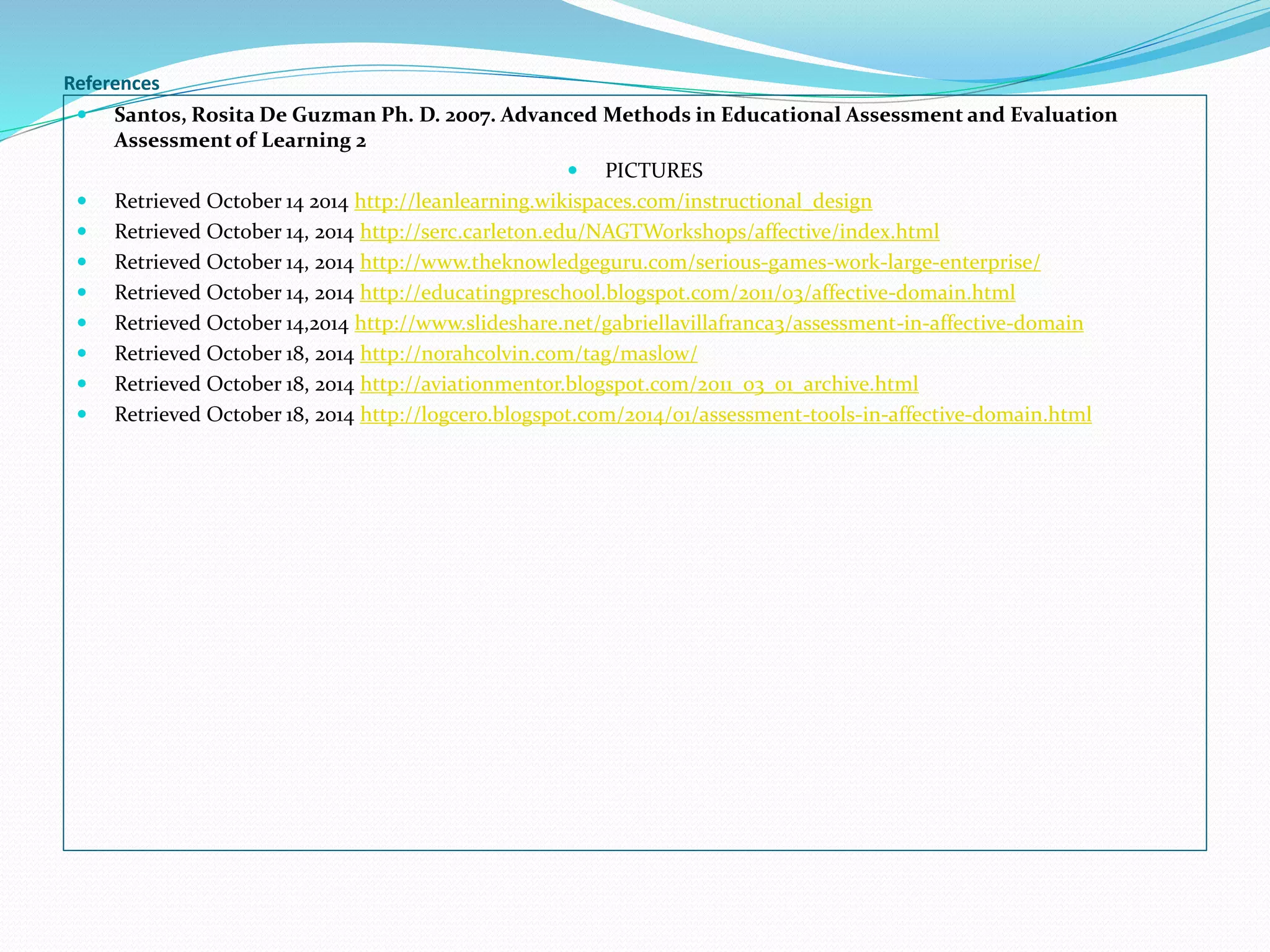 References 
 Santos, Rosita De Guzman Ph. D. 2007. Advanced Methods in Educational Assessment and Evaluation 
Assessment of Learning 2 
 PICTURES 
 Retrieved October 14 2014 http://leanlearning.wikispaces.com/instructional_design 
 Retrieved October 14, 2014 http://serc.carleton.edu/NAGTWorkshops/affective/index.html 
 Retrieved October 14, 2014 http://www.theknowledgeguru.com/serious-games-work-large-enterprise/ 
 Retrieved October 14, 2014 http://educatingpreschool.blogspot.com/2011/03/affective-domain.html 
 Retrieved October 14,2014 http://www.slideshare.net/gabriellavillafranca3/assessment-in-affective-domain 
 Retrieved October 18, 2014 http://norahcolvin.com/tag/maslow/ 
 Retrieved October 18, 2014 http://aviationmentor.blogspot.com/2011_03_01_archive.html 
 Retrieved October 18, 2014 http://logcero.blogspot.com/2014/01/assessment-tools-in-affective-domain.html 
