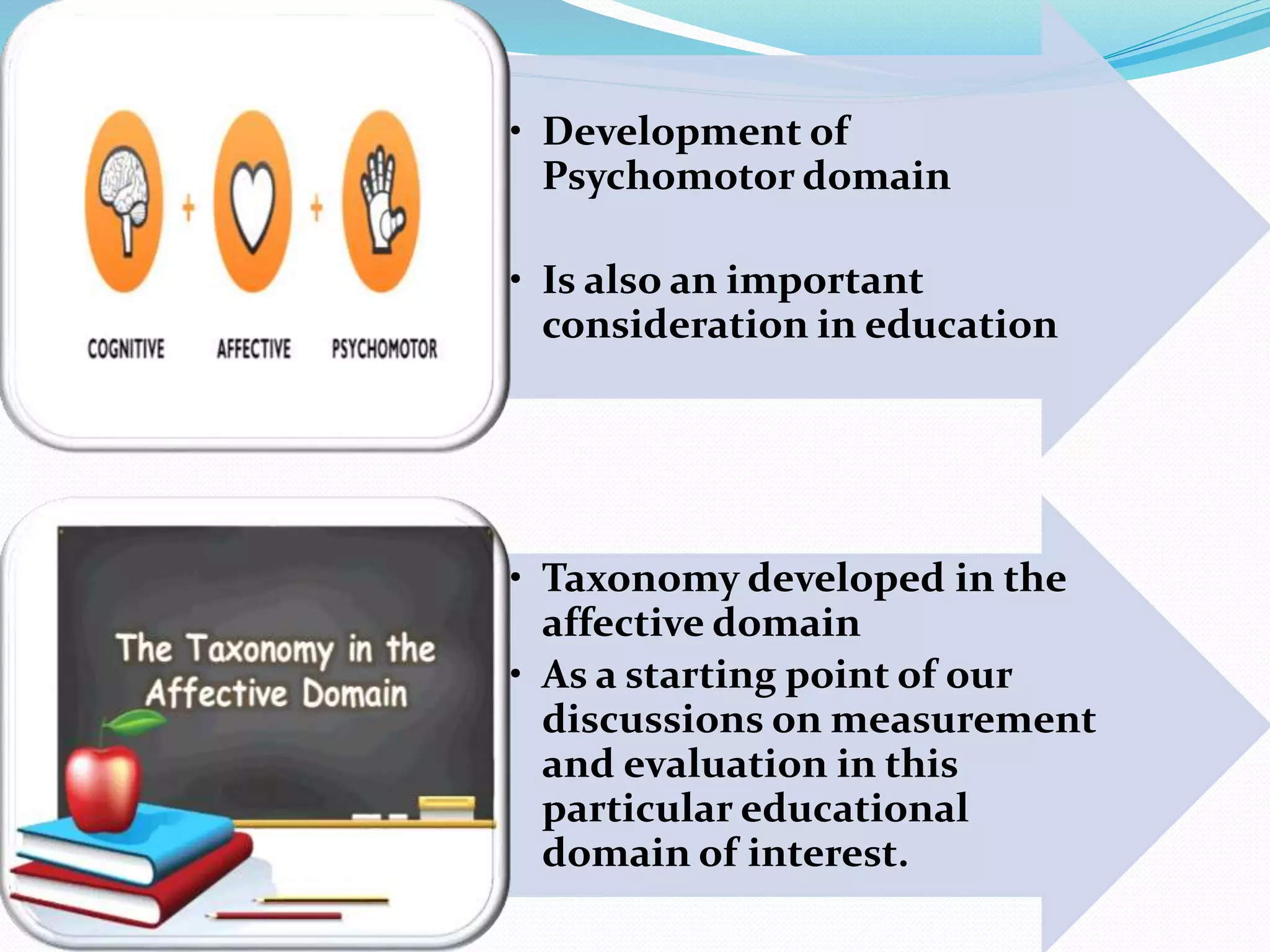 • Development of 
Psychomotor domain 
• Is also an important 
consideration in education 
• Taxonomy developed in the 
affective domain 
• As a starting point of our 
discussions on measurement 
and evaluation in this 
particular educational 
domain of interest. 
 