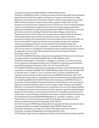 com/login.aspx?direct=true&db=bth&AN=110484118&site=ehost-
live&scope=siteMODULE 4Topic 4: Using Assessment in Work AnalysisDQ 1Poorly designed
appraisal systems often have negative consequences. Compare and contrast the rating
approach to work performance assessment. Argue for the best ratings approach (consider:
BARS, checklists, employee comparison procedures, graphic ratings scales, etc.).DQ
2Examine current performance appraisal research and the focus on the social-psychological
context of work performance appraisal. How does social-context impact performance
appraisal and feedback for improving work performance?MODULE 5DQ 1There are several
personality inventories including: Predictive Index, Myers-Briggs, and the Kiersey
Temperament Sorter. Each inventory has varying empirical support within the literature
indicating the impact of personality on performance success. Argue for the most
appropriate test given the characteristics of the test and discuss how this test will differ for
men or women.DQ 2Is it legal and ethical to use personality inventories for employee
selection, predicting performance, and assessment of work attitudes? Justify your
answer.RESOURCESGurven, M., von Rueden, C., Massenkoff, M., Kaplan, H., & Lero Vie, M.
(2013). How universal is the Big Five? Testing the five-factor model of personality variation
amongforager–farmers in the Bolivian Amazon. Journal Of Personality And Social
Psychology, 104(2), 354-370.
doi:10.1037/a0030841URL:https://lopes.idm.oclc.org/login?url=http://search.ebscohost.c
om/login.aspx?direct=true&db=psyh&AN=2012-33782-001&site=ehost-
live&scope=siteConsiglio, C., Alessandri, G., Borgogni, L., & Piccolo, R. F. (2013). Framing
work competencies through personality traits: The Big Five Competencies grid. European
JournalOf Psychological Assessment, 29(3), 162-170. doi:10.1027/1015-
5759/a000139URL:https://lopes.idm.oclc.org/login?url=http://search.ebscohost.com/logi
n.aspx?direct=true&db=psyh&AN=2013-22968-002&site=ehost-live&scope=siteVigil-Colet,
A., Morales-Vives, F., Camps, E., Tous, J., & Lorenzo-Seva, U. (2013). Development and
validation of the overall personality assessment scale (OPERAS).Psicothema, 25(1), 100-
106.URL:https://lopes.idm.oclc.org/login?url=http://search.ebscohost.com/login.aspx?dire
ct=true&db=psyh&AN=2013-02569-017&site=ehost-live&scope=siteMODULE 6Topic 6:
Assessment of LeadershipDQ 1360-degree feedback of leader behavior is the most popular
approach to leader development. Does it lead to change in leader behavior and employee
behavior? Is it an effective tool?DQ 2Current trends point to the use of 360-degree feedback
for development and performance. Opponents of this approach argue that using 360-degree
feedback for performance can lead to perceived threat or vulnerability and an adversarial
relationship. Is using 360-degree feedback for performance justified? Should it be used only
for development and learning?RESOURCESBergman, D., Lornudd, C., Sjoberg, L., & Von
Thiele Schwarz, U. (2014). Leader personality and 360-degree assessments of leader
behavior. Scandinavian Journal of Psychology, 55(4), 389-397.
doi:10.1111/sjop.12130URL:https://lopes.idm.oclc.org/login?url=http://search.ebscohost.
com/login.aspx?direct=true&db=edsgao&AN=edsgcl.398436265&site=eds-
live&scope=siteToegel, G., & Conger, J. A. (2003). 360-degree assessment: Time for
reinvention. Academy of Management Learning & Education, 2(3),
297.URL:https://lopes.idm.oclc.org/login?url=http://search.ebscohost.com/login.aspx?dire
 