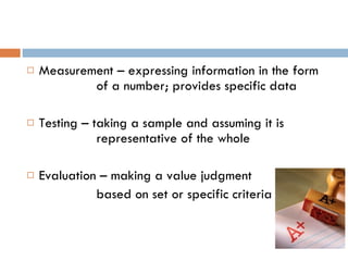 Measurement – expressing information in the form  of a number; provides specific data Testing – taking a sample and assuming it is  representative of the whole Evaluation – making a value judgment  based on set or specific criteria 
