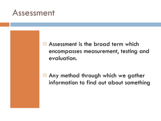 Assessment  Assessment is the broad term which encompasses measurement, testing and evaluation.  Any method through which we gather information to find out about something 