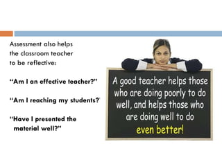 Assessment also helps  the classroom teacher to be reflective: “ Am I an effective teacher?”  “ Am I reaching my students?” “ Have I presented the  material well?” 