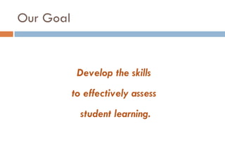 Our Goal Develop the skills  to effectively assess  student learning. 