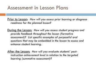 Assessment in Lesson Plans  Prior to Lesson :  How will you assess prior learning or diagnose readiness for the planned lesson? During the Lesson:   How will you assess student progress and provide feedback throughout the lesson (formative assessment)?  List specific examples of purposeful oral questions that may be embedded in the lesson to assess and enhance student learning. After the Lesson:   How will you evaluate students’ post-instruction achievement level in relation to the targeted learning (summative assessment)? 