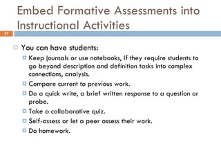 Embed Formative Assessments into Instructional Activities You can have students: Keep journals or use notebooks, if they require students to go beyond description and definition tasks into complex connections, analysis. Compare current to previous work. Do a quick write, a brief written response to a question or probe. Take a collaborative quiz. Self-assess or let a peer assess their work. Do homework. 