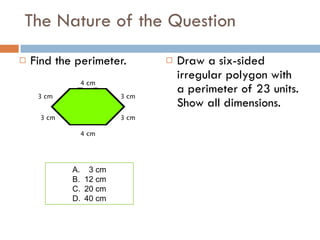 The Nature of the Question Find the perimeter. Draw a six-sided irregular polygon with a perimeter of 23 units. Show all dimensions. 4 cm 3 cm 3 cm 3 cm 3 cm 4 cm 3 cm 12 cm 20 cm 40 cm 