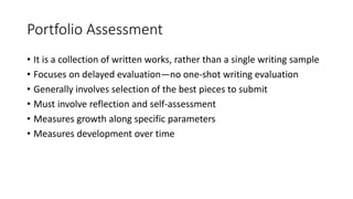 Portfolio Assessment
• It is a collection of written works, rather than a single writing sample
• Focuses on delayed evaluation—no one-shot writing evaluation
• Generally involves selection of the best pieces to submit
• Must involve reflection and self-assessment
• Measures growth along specific parameters
• Measures development over time
 