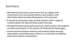 Summary
• Well-planned classroom assessments that are aligned with
instructional aims can provide teachers-and students-with
information about learning taking place in the classroom.
• A myriad of assessment types provide teachers with a range of
creative options for documenting student learning.
• Through formative-assessment processes, both teachers and students
are active participants in the process of achieving learning targets.
• Communication between teachers and students about learning
expectations and performance criteria is a cornerstone to effective
assessment policies and practices.
 