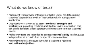 What do we know of tests?
• Placement tests provide information that is useful for determining
students’ appropriate levels of instruction within a program or
institution
• Diagnostic tests are used to assess students’ strengths and
weaknesses, providing teachers and students with information that
can guide decisions about appropriate instruction to meet students’
needs.
• Proficiency tests are intended to assess students’ ability in a language
independent of a curriculum or specific course content.
• Achievement tests measure whether a student is reaching
instructional objectives.
 