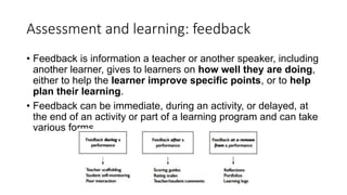 Assessment and learning: feedback
• Feedback is information a teacher or another speaker, including
another learner, gives to learners on how well they are doing,
either to help the learner improve specific points, or to help
plan their learning.
• Feedback can be immediate, during an activity, or delayed, at
the end of an activity or part of a learning program and can take
various forms.
 