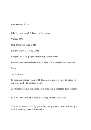 Assessment item 1
File Systems and Advanced Scripting
Value: 15%
Due Date: 26-Aug-2018
Return Date: 31-Aug-2018
Length: 15 - 20 pages including screenshots
Submission method options: Alternative submission method
Task
back to top
In this assignment you will develop simple scripts to manage
the user and file system whilst
developing some expertise in managing a complex file system.
Part 1: Automated Account Management (4 marks)
You have been asked by your boss to prepare two shell scripts
which manage user information.
 