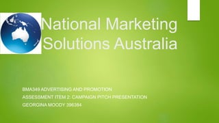 National Marketing
Solutions Australia
BMA349 ADVERTISING AND PROMOTION
ASSESSMENT ITEM 2: CAMPAIGN PITCH PRESENTATION
GEORGINA MOODY 396384
 