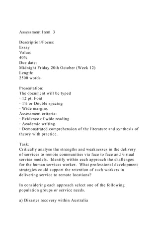 Assessment Item 3
Description/Focus:
Essay
Value:
40%
Due date:
Midnight Friday 20th October (Week 12)
Length:
2500 words
Presentation:
The document will be typed
· 12 pt. Font
· 1½ or Double spacing
· Wide margins
Assessment criteria:
· Evidence of wide reading
· Academic writing
· Demonstrated comprehension of the literature and synthesis of
theory with practice.
Task:
Critically analyse the strengths and weaknesses in the delivery
of services to remote communities via face to face and virtual
service models. Identify within each approach the challenges
for the human services worker. What professional development
strategies could support the retention of such workers in
delivering service to remote locations?
In considering each approach select one of the following
population groups or service needs.
a) Disaster recovery within Australia
 