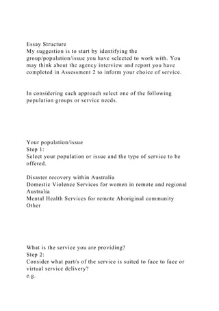 Essay Structure
My suggestion is to start by identifying the
group/population/issue you have selected to work with. You
may think about the agency interview and report you have
completed in Assessment 2 to inform your choice of service.
In considering each approach select one of the following
population groups or service needs.
Your population/issue
Step 1:
Select your population or issue and the type of service to be
offered.
Disaster recovery within Australia
Domestic Violence Services for women in remote and regional
Australia
Mental Health Services for remote Aboriginal community
Other
What is the service you are providing?
Step 2:
Consider what part/s of the service is suited to face to face or
virtual service delivery?
e.g.
 