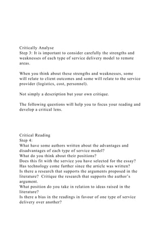 Critically Analyse
Step 3: It is important to consider carefully the strengths and
weaknesses of each type of service delivery model to remote
areas.
When you think about these strengths and weaknesses, some
will relate to client outcomes and some will relate to the service
provider (logistics, cost, personnel).
Not simply a description but your own critique.
The following questions will help you to focus your reading and
develop a critical lens.
Critical Reading
Step 4:
What have some authors written about the advantages and
disadvantages of each type of service model?
What do you think about their positions?
Does this fit with the service you have selected for the essay?
Has technology come further since the article was written?
Is there a research that supports the arguments proposed in the
literature? Critique the research that supports the author’s
argument.
What position do you take in relation to ideas raised in the
literature?
Is there a bias in the readings in favour of one type of service
delivery over another?
 