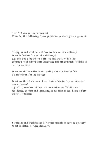 Step 5: Shaping your argument
Consider the following focus questions to shape your argument
Strengths and weakness of face to face service delivery
What is face to face service delivery?
e.g. this could be where staff live and work within the
community or where staff undertake remote community visits to
deliver services.
What are the benefits of delivering services face to face?
To the client, for the worker
What are the challenges of delivering face to face services to
remote areas?
e.g. Cost, staff recruitment and retention, staff skills and
resilience, culture and language, occupational health and safety,
work/life balance
Strengths and weaknesses of virtual models of service delivery
What is virtual service delivery?
 