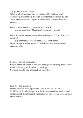 e.g. phone, online, skype
What kind of services can be enhanced by technology?
Accessing information through the internet (community and
client empowerment), Apps, social media (connections and
groups)
What type of service is most suited to ICT?
e.g. counselling? Meetings? community work?
What are some assumptions when relying on ICT to deliver a
service?
e.g. internet access? Speed, cost, confidence
Some things to think about – confidentiality, transparency,
accountability.
Combination of approaches
Would there be benefits realised through combining face to face
service delivery with other technology?
Not just simply one approach or the other.
Part 2 of the question
Identify within each approach (FACE TO FACE AND
VIRTUAL) the challenges for the human services worker and
professional development strategies for improving regional and
remote skills
 