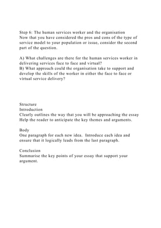Step 6: The human services worker and the organisation
Now that you have considered the pros and cons of the type of
service model to your population or issue, consider the second
part of the question.
A) What challenges are there for the human services worker in
delivering services face to face and virtual?
B) What approach could the organisation take to support and
develop the skills of the worker in either the face to face or
virtual service delivery?
Structure
Introduction
Clearly outlines the way that you will be approaching the essay
Help the reader to anticipate the key themes and arguments.
Body
One paragraph for each new idea. Introduce each idea and
ensure that it logically leads from the last paragraph.
Conclusion
Summarise the key points of your essay that support your
argument.
 