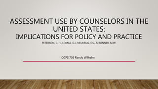 ASSESSMENT USE BY COUNSELORS IN THE
UNITED STATES:
IMPLICATIONS FOR POLICY AND PRACTICE
PETERSON, C. H., LOMAS, G.I., NEUKRUG, E.S., & BONNER, M.W.
CGPS 736 Randy Wilhelm
 