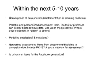 Within the next 5-10 years Convergence of data sources (implementation of learning analytics) Portable and personalized assessment tools. Student or professor can deploy bot to retrieve data. Call up on mobile device. Where does student fit in relation to others? Modeling ontologies? Simulations? Networked assessment. Move from department/discipline to university wide. Include PK-12? A social network for assessment? Is privacy an issue for the Facebook generation?  