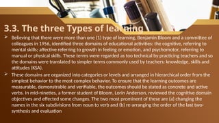 3.3. The three Types of learning
 Believing that there were more than one (1) type of learning, Benjamin Bloom and a committee of
colleagues in 1956, identified three domains of educational activities: the cognitive, referring to
mental skills; affective referring to growth in feeling or emotion, and psychomotor, referring to
manual or physical skills. These terms were regarded as too technical by practicing teachers and so
the domains were translated to simpler terms commonly used by teachers: knowledge, skills and
attitudes (KSA).
 These domains are organized into categories or levels and arranged in hierarchical order from the
simplest behavior to the most complex behavior. To ensure that the learning outcomes are
measurable, demonstrable and verifiable, the outcomes should be stated as concrete and active
verbs. In mid-nineties, a former student of Bloom, Lorin Anderson, reviewed the cognitive domain
objectives and effected some changes. The two most prominent of these are (a) changing the
names in the six subdivisions from noun to verb and (b) re-arranging the order of the last two-
synthesis and evaluation
 