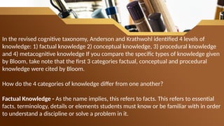 In the revised cognitive taxonomy, Anderson and Krathwohl identified 4 levels of
knowledge: 1) factual knowledge 2) conceptual knowledge, 3) procedural knowledge
and 4) metacognitive knowledge If you compare the specific types of knowledge given
by Bloom, take note that the first 3 categories factual, conceptual and procedural
knowledge were cited by Bloom.
How do the 4 categories of knowledge differ from one another?
Factual Knowledge - As the name implies, this refers to facts. This refers to essential
facts, terminology, details or elements students must know or be familiar with in order
to understand a discipline or solve a problem in it.
 