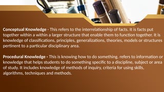 Conceptual Knowledge - This refers to the interrelationship of facts. It is facts put
together within a within a larger structure that enable them to function together. It is
knowledge of classifications, principles, generalizations, theories, models or structures
pertinent to a particular disciplinary area.
Procedural Knowledge - This is knowing how to do something. refers to information or
knowledge that helps students to do something specific to a discipline, subject or area
of study. It includes knowledge of methods of inquiry, criteria for using skills,
algorithms, techniques and methods.
 