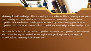 Metacognitive Knowledge - This is knowing that you know. This is thinking about your
own thinking in a purposeful way. It is awareness and knowledge of one's own
cognition. It is a reflective knowledge about how to go about solving problems and
cognitive task. It includes contextual and conditional knowledge and knowledge of self.
As shown in Table 1.1 in the revised cognitive taxonomy, the cognitive processes start
with remembering and end with creating knowledge along factual, conceptual,
procedural and metacognitive dimensions.
 