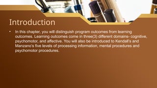 Introduction
• In this chapter, you will distinguish program outcomes from learning
outcomes. Learning outcomes come in three(3) different domains- cognitive,
psychomotor, and affective. You will also be introduced to Kendall’s and
Manzano’s five levels of processing information, mental procedures and
psychomotor procedures.
 