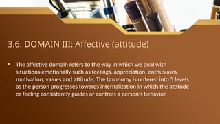 3.6. DOMAIN III: Affective (attitude)
• The affective domain refers to the way in which we deal with
situations emotionally such as feelings, appreciation, enthusiasm,
motivation, values and attitude. The taxonomy is ordered into 5 levels
as the person progresses towards internalization in which the attitude
or feeling consistently guides or controls a person's behavior.
 