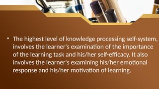 • The highest level of knowledge processing self-system,
involves the learner's examination of the importance
of the learning task and his/her self-efficacy. It also
involves the learner's examining his/her emotional
response and his/her motivation of learning.
 