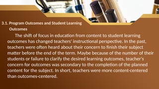 3.1. Program Outcomes and Student Learning
Outcomes
The shift of focus in education from content to student learning
outcomes has changed teachers' instructional perspective. In the past,
teachers were often heard about their concern to finish their subject
matter before the end of the term. Maybe because of the number of their
students or failure to clarify the desired learning outcomes, teacher's
concern for outcomes was secondary to the completion of the planned
content for the subject. In short, teachers were more content-centered
than outcomes-centered.
 