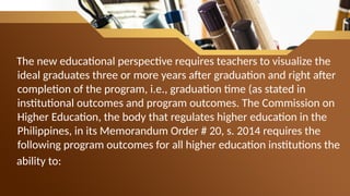 The new educational perspective requires teachers to visualize the
ideal graduates three or more years after graduation and right after
completion of the program, i.e., graduation time (as stated in
institutional outcomes and program outcomes. The Commission on
Higher Education, the body that regulates higher education in the
Philippines, in its Memorandum Order # 20, s. 2014 requires the
following program outcomes for all higher education institutions the
ability to:
 