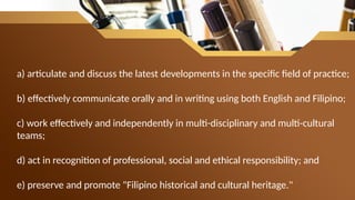 a) articulate and discuss the latest developments in the specific field of practice;
b) effectively communicate orally and in writing using both English and Filipino;
c) work effectively and independently in multi-disciplinary and multi-cultural
teams;
d) act in recognition of professional, social and ethical responsibility; and
e) preserve and promote "Filipino historical and cultural heritage."
 