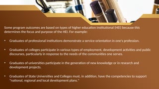 Some program outcomes are based on types of higher education institutional (HEI) because this
determines the focus and purpose of the HEI. For example:
• Graduates of professional institutions demonstrate a service orientation in one's profession.
• Graduates of colleges participate in various types of employment, development activities and public
discourses, particularly in response to the needs of the communities one serves.
• Graduates of universities participate in the generation of new knowledge or in research and
development projects.
• Graduates of State Universities and Colleges must, in addition, have the competencies to support
"national, regional and local development plans."
 
