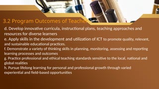 3.2 Program Outcomes of Teacher
d. Develop innovative curricula, instructional plans, teaching approaches and
resources for diverse learners
e. Apply skills in the development and utilization of ICT to promote quality, relevant,
and sustainable educational practices.
f. Demonstrate a variety of thinking skills in planning, monitoring, assessing and reporting
learning processes and outcomes
g. Practice professional and ethical teaching standards sensitive to the local, national and
global realities
h. Pursue lifelong learning for personal and professional growth through varied
experiential and field-based opportunities
 