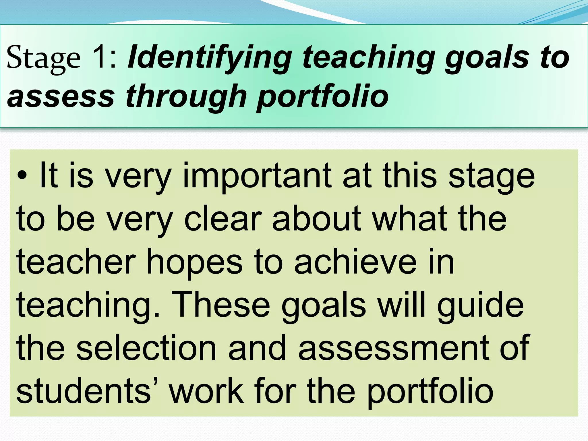 Stage 1: Identifying teaching goals to
assess through portfolio
• It is very important at this stage
to be very clear about what the
teacher hopes to achieve in
teaching. These goals will guide
the selection and assessment of
students’ work for the portfolio
 