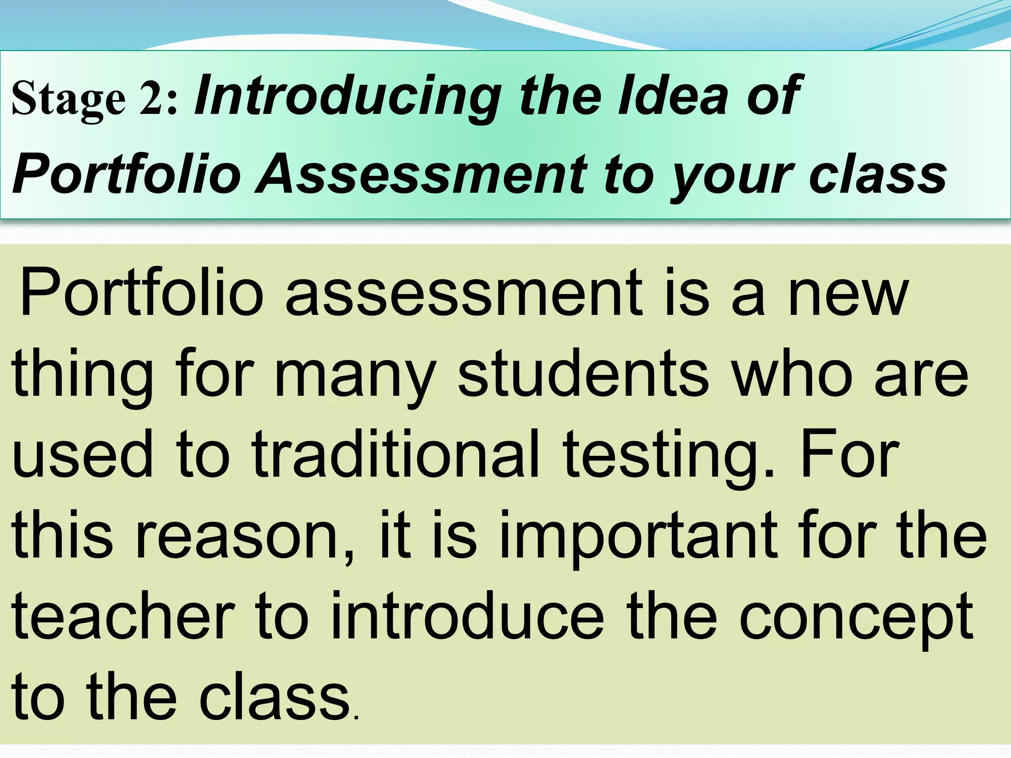 Stage 2: Introducing the Idea of
Portfolio Assessment to your class
Portfolio assessment is a new
thing for many students who are
used to traditional testing. For
this reason, it is important for the
teacher to introduce the concept
to the class.
 