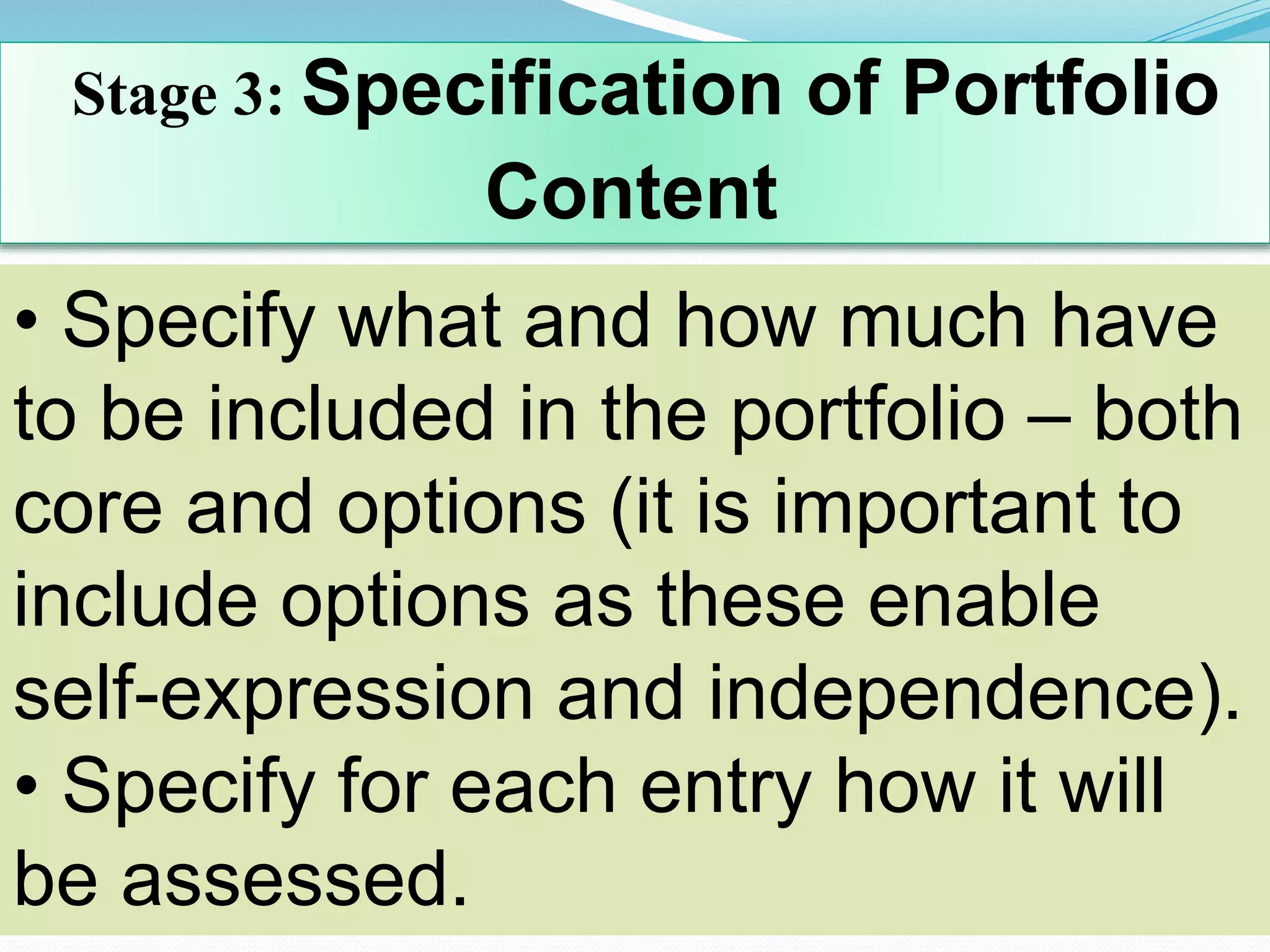 Stage 3: Specification of Portfolio
Content
• Specify what and how much have
to be included in the portfolio – both
core and options (it is important to
include options as these enable
self-expression and independence).
• Specify for each entry how it will
be assessed.
 
